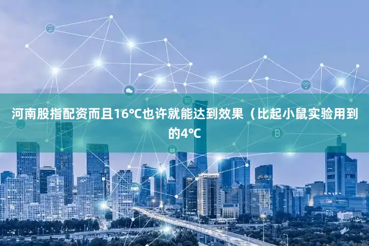 河南股指配资而且16℃也许就能达到效果（比起小鼠实验用到的4℃