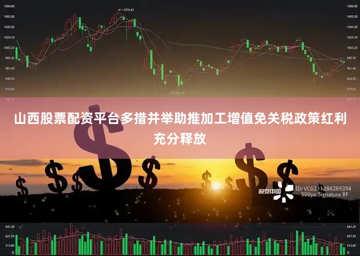 山西股票配资平台多措并举助推加工增值免关税政策红利充分释放